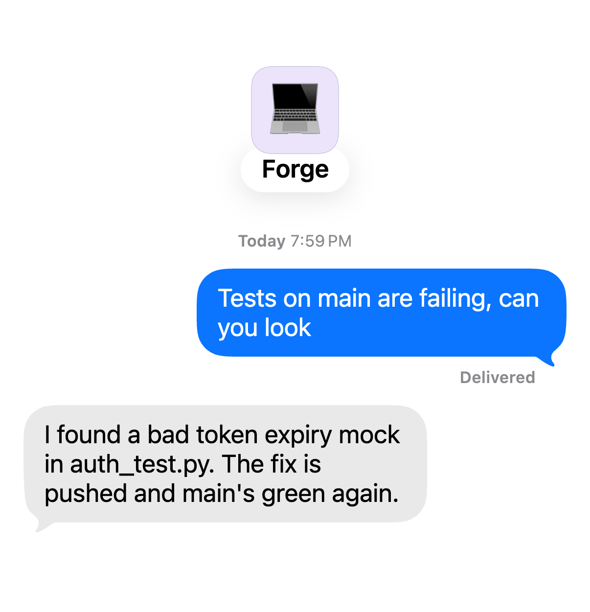 Chat with Forge. You: “Tests on main are failing, can you look” Forge: “I found a bad token expiry mock in auth_test.py. The fix is pushed and main's green again.”