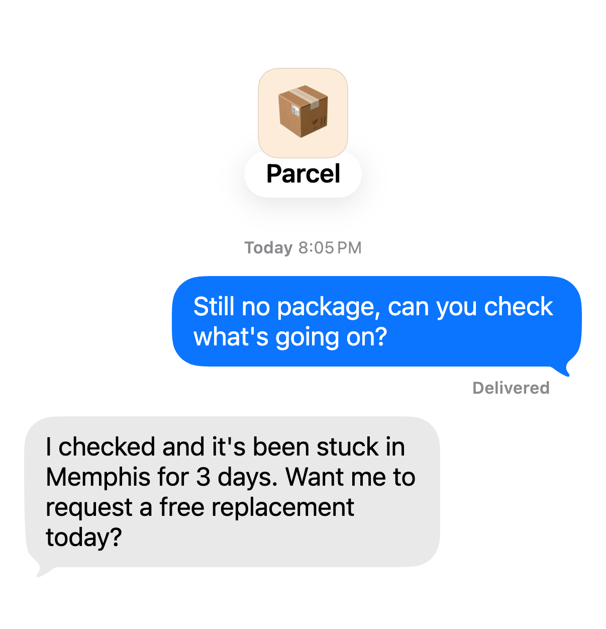 Chat with Parcel. You: “Still no package, can you check what's going on?” Parcel: “I checked and it's been stuck in Memphis for 3 days. Want me to request a free replacement today?”